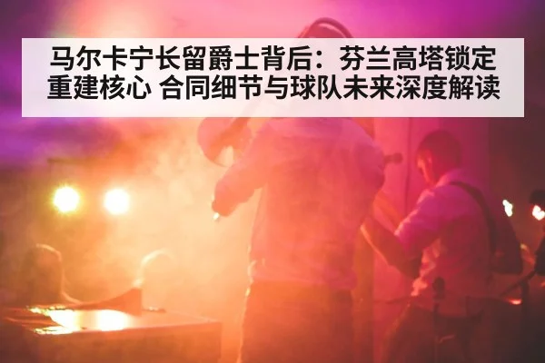 马尔卡宁长留爵士背后：芬兰高塔锁定重建核心 合同细节与球队未来深度解读